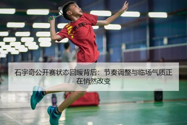 石宇奇公开赛状态回暖背后：节奏调整与临场气质正在悄然改变