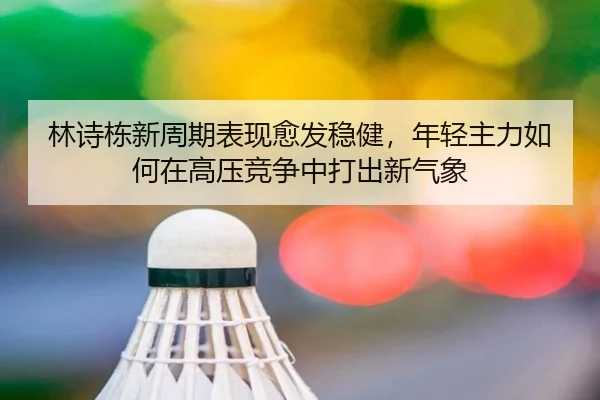 林诗栋新周期表现愈发稳健，年轻主力如何在高压竞争中打出新气象